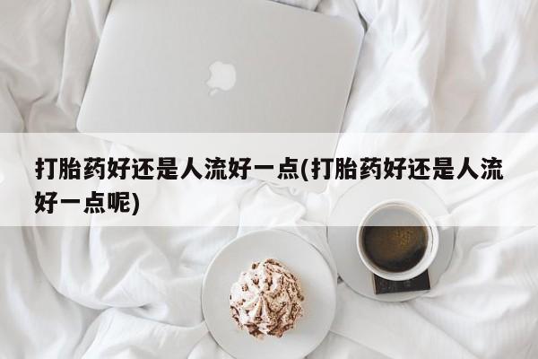 打胎药叫什么名字微信怎么购买打胎药好还是人流好一点(打胎药好还是人流好一点呢)