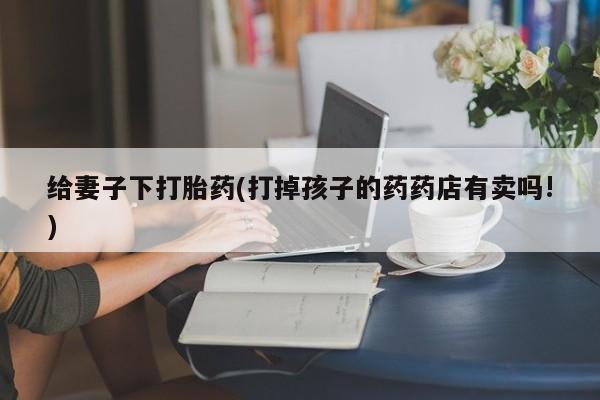 打胎药叫什么名字微信怎么购买给妻子下打胎药(打掉孩子的药药店有卖吗!)