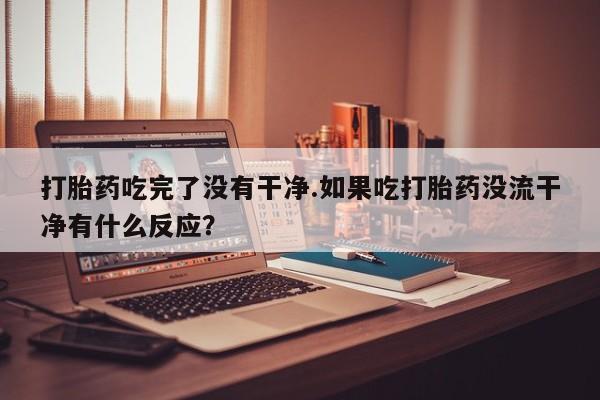 打胎药叫什么名字微信怎么购买打胎药吃完了没有干净.如果吃打胎药没流干净有什么反应？