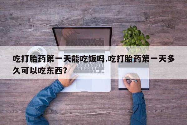 打胎药叫什么名字微信怎么购买吃打胎药第一天能吃饭吗.吃打胎药第一天多久可以吃东西？