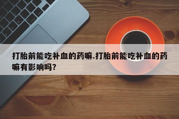 打胎药叫什么名字微信怎么购买打胎前能吃补血的药嘛.打胎前能吃补血的药嘛有影响吗？