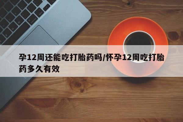 打胎药叫什么名字微信怎么购买孕12周还能吃打胎药吗/怀孕12周吃打胎药多久有效