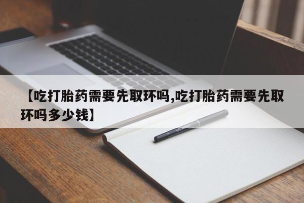 打胎药叫什么名字微信怎么购买【吃打胎药需要先取环吗,吃打胎药需要先取环吗多少钱】
