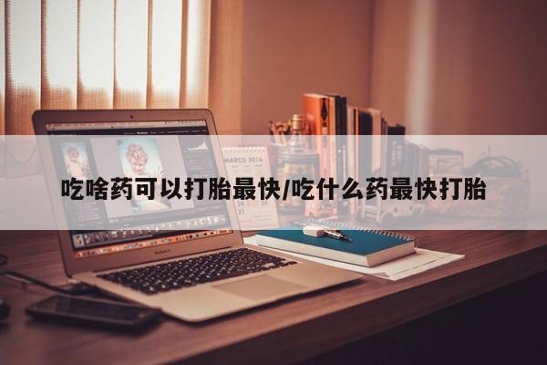 打胎药叫什么名字微信怎么购买吃啥药可以打胎最快/吃什么药最快打胎