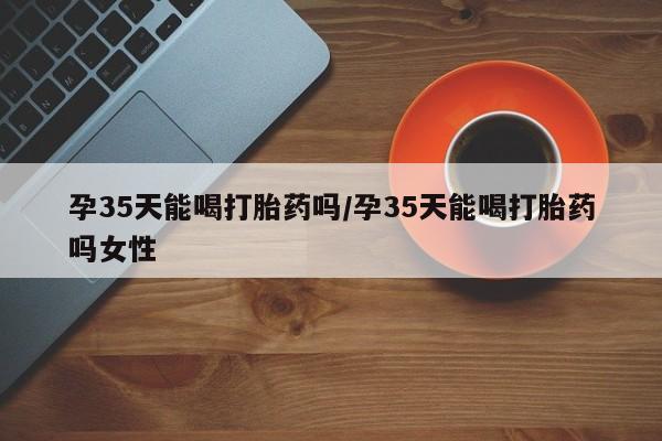 打胎药叫什么名字微信怎么购买孕35天能喝打胎药吗/孕35天能喝打胎药吗女性