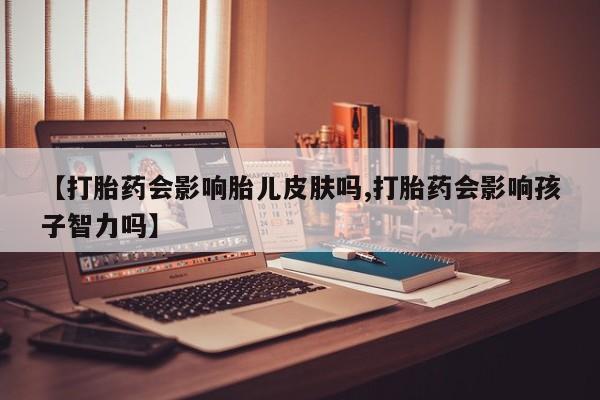 打胎药叫什么名字微信怎么购买【打胎药会影响胎儿皮肤吗,打胎药会影响孩子智力吗】