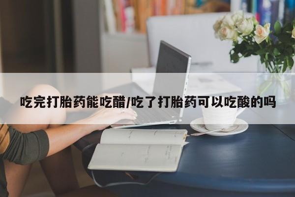 打胎药叫什么名字微信怎么购买吃完打胎药能吃醋/吃了打胎药可以吃酸的吗
