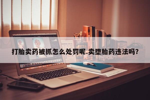 打胎药叫什么名字微信怎么购买打胎卖药被抓怎么处罚呢.卖堕胎药违法吗？