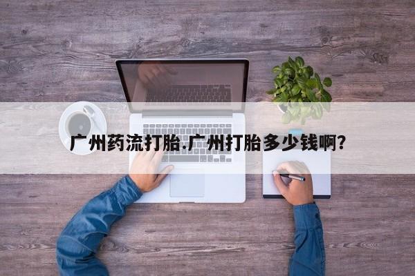 打胎药叫什么名字微信怎么购买广州药流打胎.广州打胎多少钱啊？