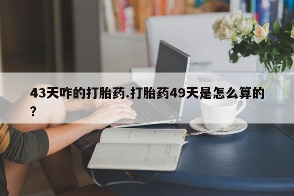 打胎药叫什么名字微信怎么购买43天咋的打胎药.打胎药49天是怎么算的？