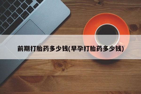 打胎药叫什么名字微信怎么购买前期打胎药多少钱(早孕打胎药多少钱)
