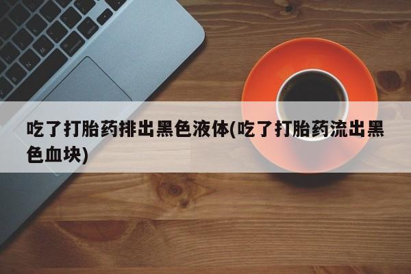 打胎药叫什么名字微信怎么购买吃了打胎药排出黑色液体(吃了打胎药流出黑色血块)