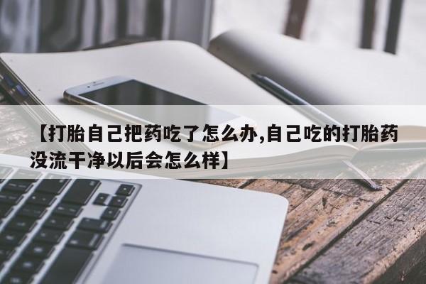 打胎药叫什么名字微信怎么购买【打胎自己把药吃了怎么办,自己吃的打胎药没流干净以后会怎么样】