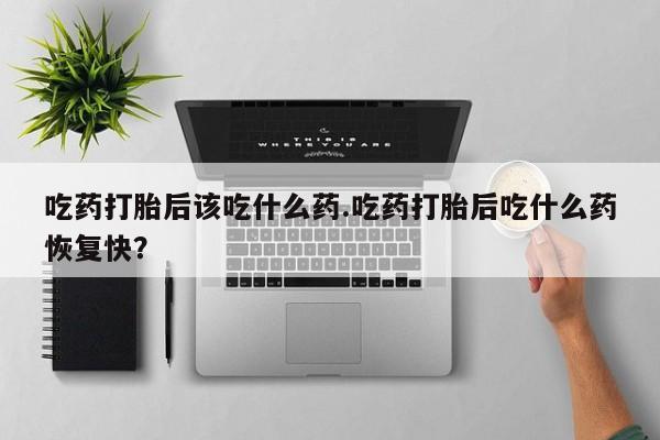 打胎药叫什么名字微信怎么购买吃药打胎后该吃什么药.吃药打胎后吃什么药恢复快？