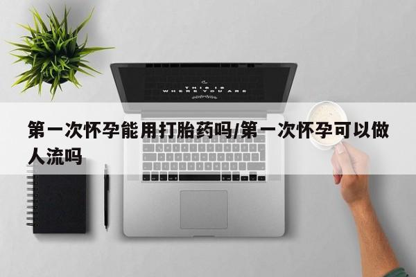 打胎药叫什么名字微信怎么购买第一次怀孕能用打胎药吗/第一次怀孕可以做人流吗