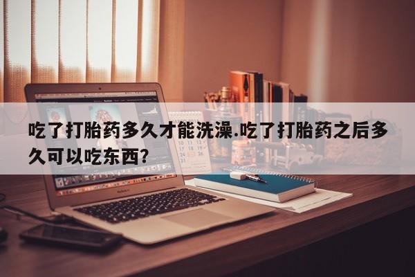 打胎药叫什么名字微信怎么购买吃了打胎药多久才能洗澡.吃了打胎药之后多久可以吃东西？