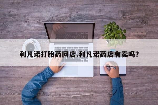 打胎药叫什么名字微信怎么购买利凡诺打胎药网店.利凡诺药店有卖吗？