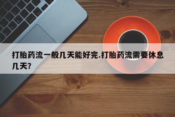 打胎药叫什么名字微信怎么购买打胎药流一般几天能好完.打胎药流需要休息几天？
