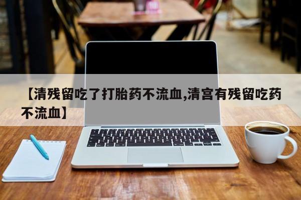 打胎药叫什么名字微信怎么购买【清残留吃了打胎药不流血,清宫有残留吃药不流血】