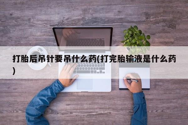 打胎药叫什么名字微信怎么购买打胎后吊针要吊什么药(打完胎输液是什么药)