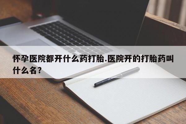 打胎药叫什么名字微信怎么购买怀孕医院都开什么药打胎.医院开的打胎药叫什么名？