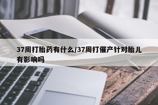 打胎药叫什么名字微信怎么购买37周打胎药有什么/37周打催产针对胎儿有影响吗