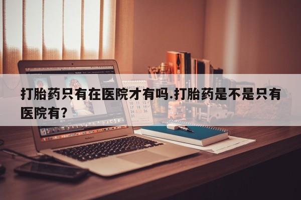 打胎药叫什么名字微信怎么购买打胎药只有在医院才有吗.打胎药是不是只有医院有？