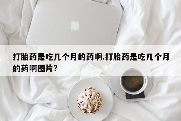 打胎药叫什么名字微信怎么购买打胎药是吃几个月的药啊.打胎药是吃几个月的药啊图片？