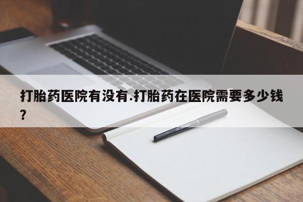 打胎药叫什么名字微信怎么购买打胎药医院有没有.打胎药在医院需要多少钱？