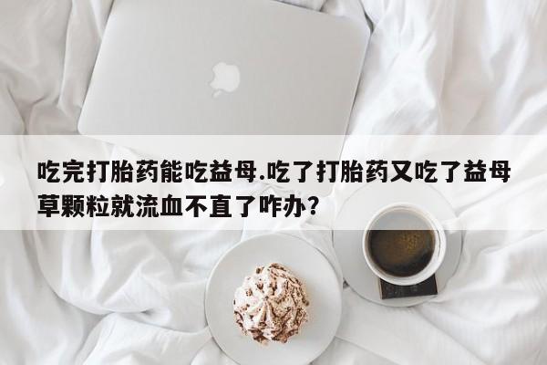 打胎药叫什么名字微信怎么购买吃完打胎药能吃益母.吃了打胎药又吃了益母草颗粒就流血不直了咋办？