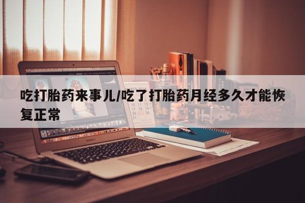 打胎药叫什么名字微信怎么购买吃打胎药来事儿/吃了打胎药月经多久才能恢复正常