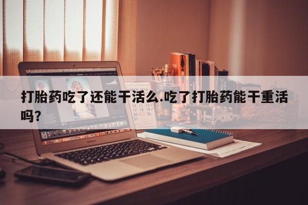 打胎药叫什么名字微信怎么购买打胎药吃了还能干活么.吃了打胎药能干重活吗？