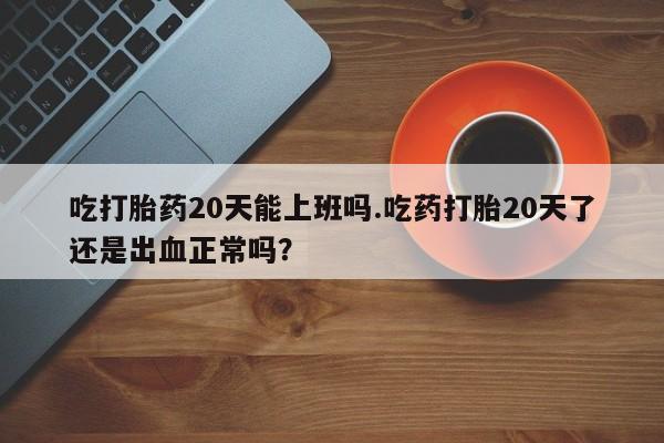 打胎药叫什么名字微信怎么购买吃打胎药20天能上班吗.吃药打胎20天了还是出血正常吗？