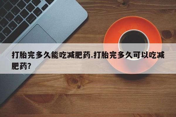 打胎药叫什么名字微信怎么购买打胎完多久能吃减肥药.打胎完多久可以吃减肥药？