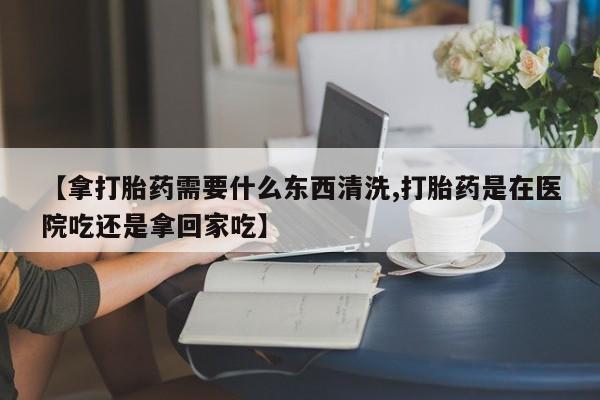 打胎药叫什么名字微信怎么购买【拿打胎药需要什么东西清洗,打胎药是在医院吃还是拿回家吃】