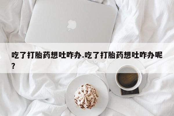 打胎药叫什么名字微信怎么购买吃了打胎药想吐咋办.吃了打胎药想吐咋办呢？
