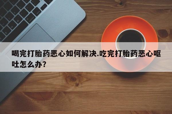 打胎药叫什么名字微信怎么购买喝完打胎药恶心如何解决.吃完打胎药恶心呕吐怎么办？