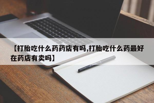 打胎药叫什么名字微信怎么购买【打胎吃什么药药店有吗,打胎吃什么药最好在药店有卖吗】