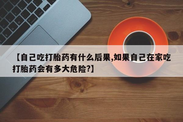 打胎药叫什么名字微信怎么购买【自己吃打胎药有什么后果,如果自己在家吃打胎药会有多大危险?】