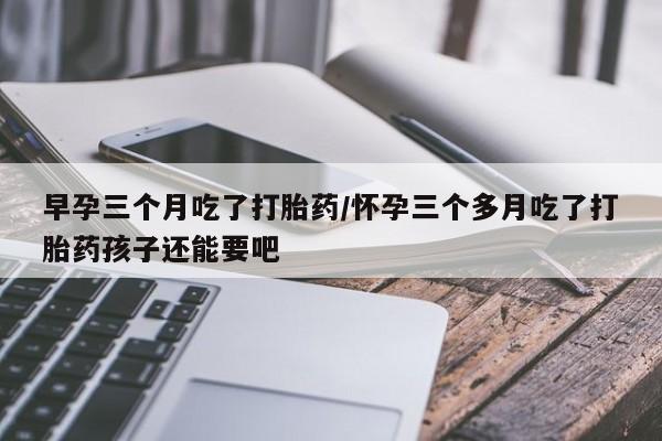 打胎药叫什么名字微信怎么购买早孕三个月吃了打胎药/怀孕三个多月吃了打胎药孩子还能要吧