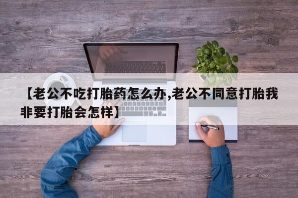 打胎药叫什么名字微信怎么购买【老公不吃打胎药怎么办,老公不同意打胎我非要打胎会怎样】