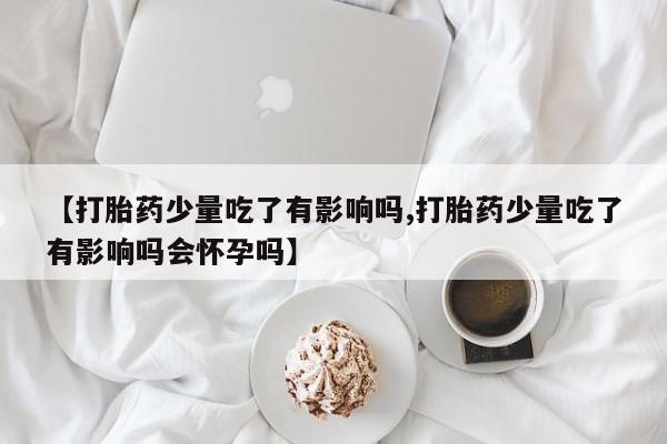打胎药叫什么名字微信怎么购买【打胎药少量吃了有影响吗,打胎药少量吃了有影响吗会怀孕吗】
