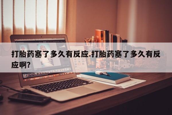 打胎药叫什么名字微信怎么购买打胎药塞了多久有反应.打胎药塞了多久有反应啊？