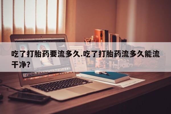 打胎药叫什么名字微信怎么购买吃了打胎药要流多久.吃了打胎药流多久能流干净？