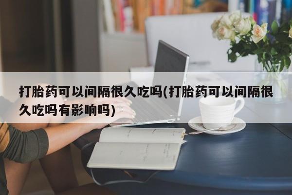 打胎药叫什么名字微信怎么购买打胎药可以间隔很久吃吗(打胎药可以间隔很久吃吗有影响吗)
