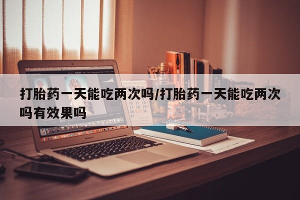 打胎药叫什么名字微信怎么购买打胎药一天能吃两次吗/打胎药一天能吃两次吗有效果吗