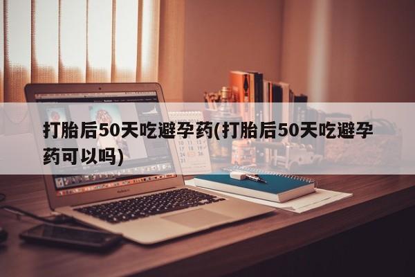 打胎药叫什么名字微信怎么购买打胎后50天吃避孕药(打胎后50天吃避孕药可以吗)