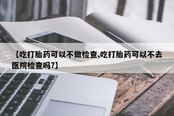 打胎药叫什么名字微信怎么购买【吃打胎药可以不做检查,吃打胎药可以不去医院检查吗?】