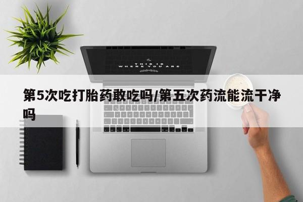 打胎药叫什么名字微信怎么购买第5次吃打胎药敢吃吗/第五次药流能流干净吗