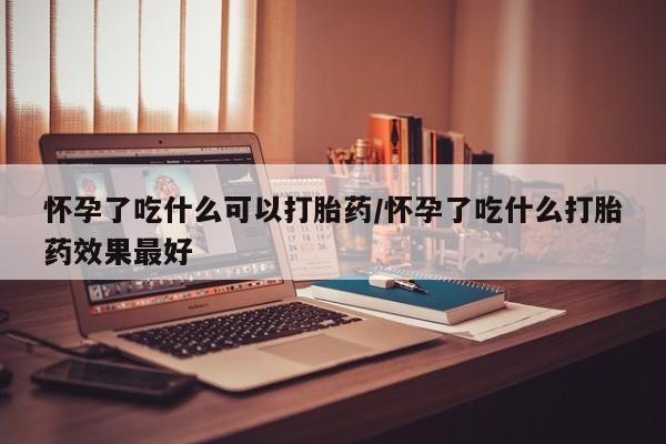 打胎药叫什么名字微信怎么购买怀孕了吃什么可以打胎药/怀孕了吃什么打胎药效果最好
